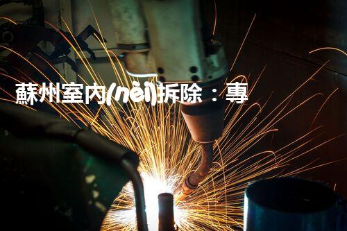 蘇州室內(nèi)拆除：專業(yè)高效，安全環(huán)保一站式服務(wù)
